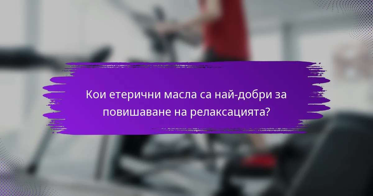 Кои етерични масла са най-добри за повишаване на релаксацията?